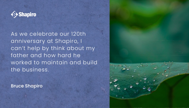 As we celebrate our 120 the anniversary at Shapiro, I can’t help but think about my father and how hard he worked to maintain and build the business. Graphic with leaf on right